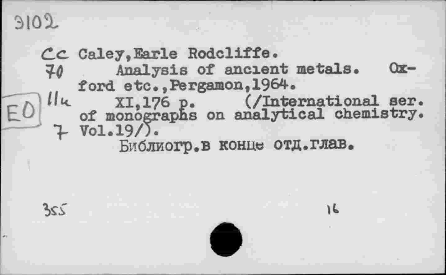 ﻿
(Le. Galey, Earle Rodcliffe.
Апяіуяіа of ancient metals. Oxford etc.,Pergamon,1964.
Ик	XI, 176 p. (/International ser.
of monographs on analytical chemistry.
> Vol. 19/Л
Библиогр.в конце отд.глав.